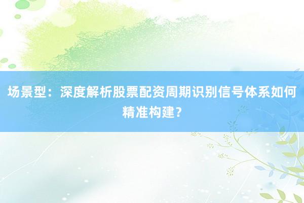 场景型：深度解析股票配资周期识别信号体系如何精准构建？