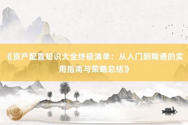 《资产配置知识大全终极清单：从入门到精通的实用指南与策略总结》