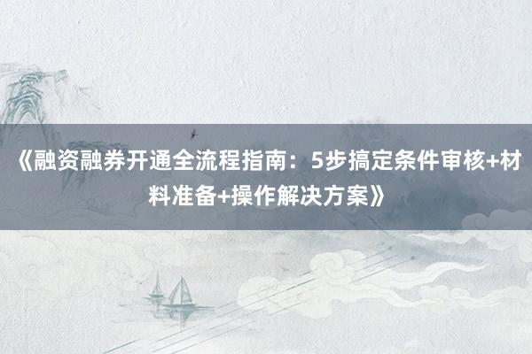 《融资融券开通全流程指南：5步搞定条件审核+材料准备+操作解决方案》