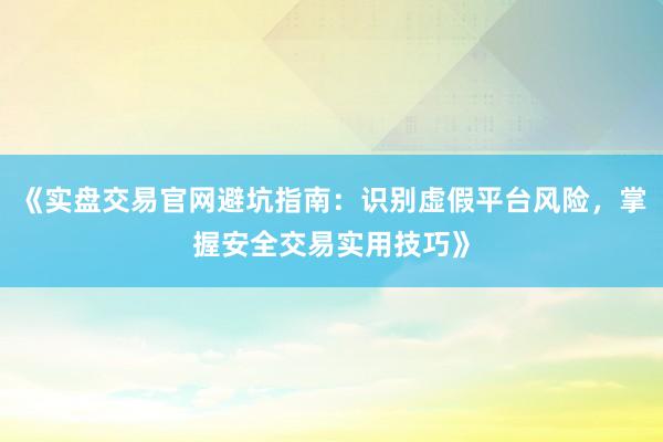 《实盘交易官网避坑指南：识别虚假平台风险，掌握安全交易实用技巧》