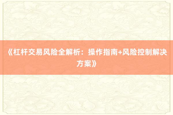《杠杆交易风险全解析：操作指南+风险控制解决方案》