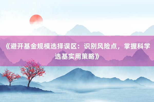《避开基金规模选择误区：识别风险点，掌握科学选基实用策略》