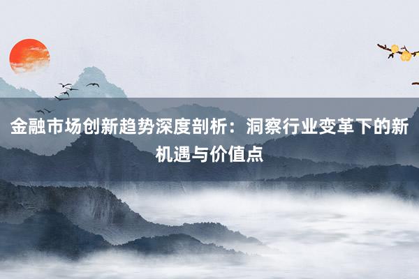 金融市场创新趋势深度剖析：洞察行业变革下的新机遇与价值点