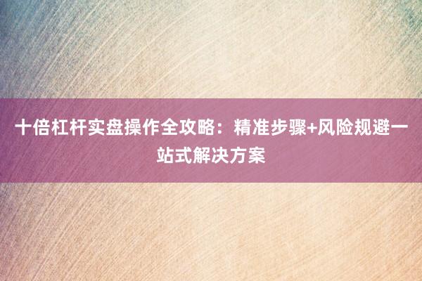 十倍杠杆实盘操作全攻略：精准步骤+风险规避一站式解决方案
