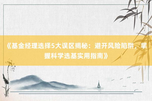 《基金经理选择5大误区揭秘：避开风险陷阱，掌握科学选基实用指南》